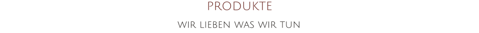 PRODUKTE wir lieben was wir tun